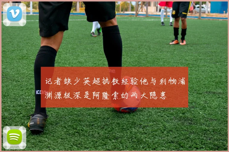 记者缺少英超执教经验他与利物浦渊源极深是阿隆索的两大隐患
