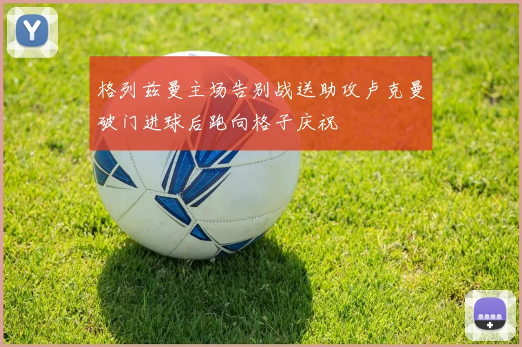 格列兹曼主场告别战送助攻卢克曼破门进球后跑向格子庆祝